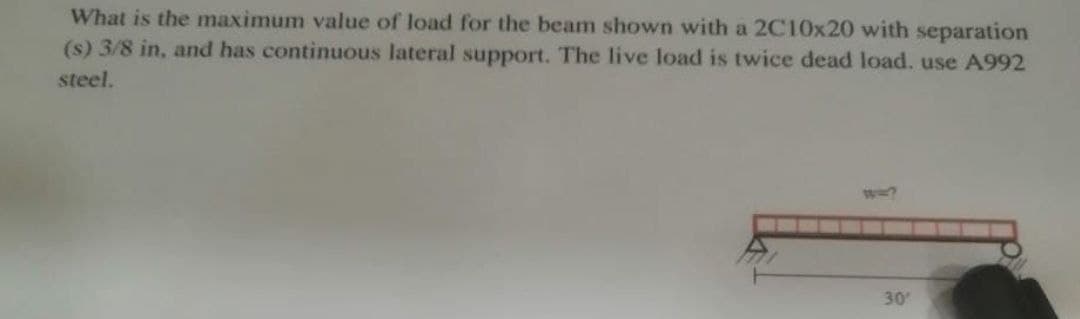 What is the maximum value of load for the beam shown with a 2C10x20 with separation
(s) 3/8 in, and has continuous lateral support. The live load is twice dead load. use A992
steel.
30'