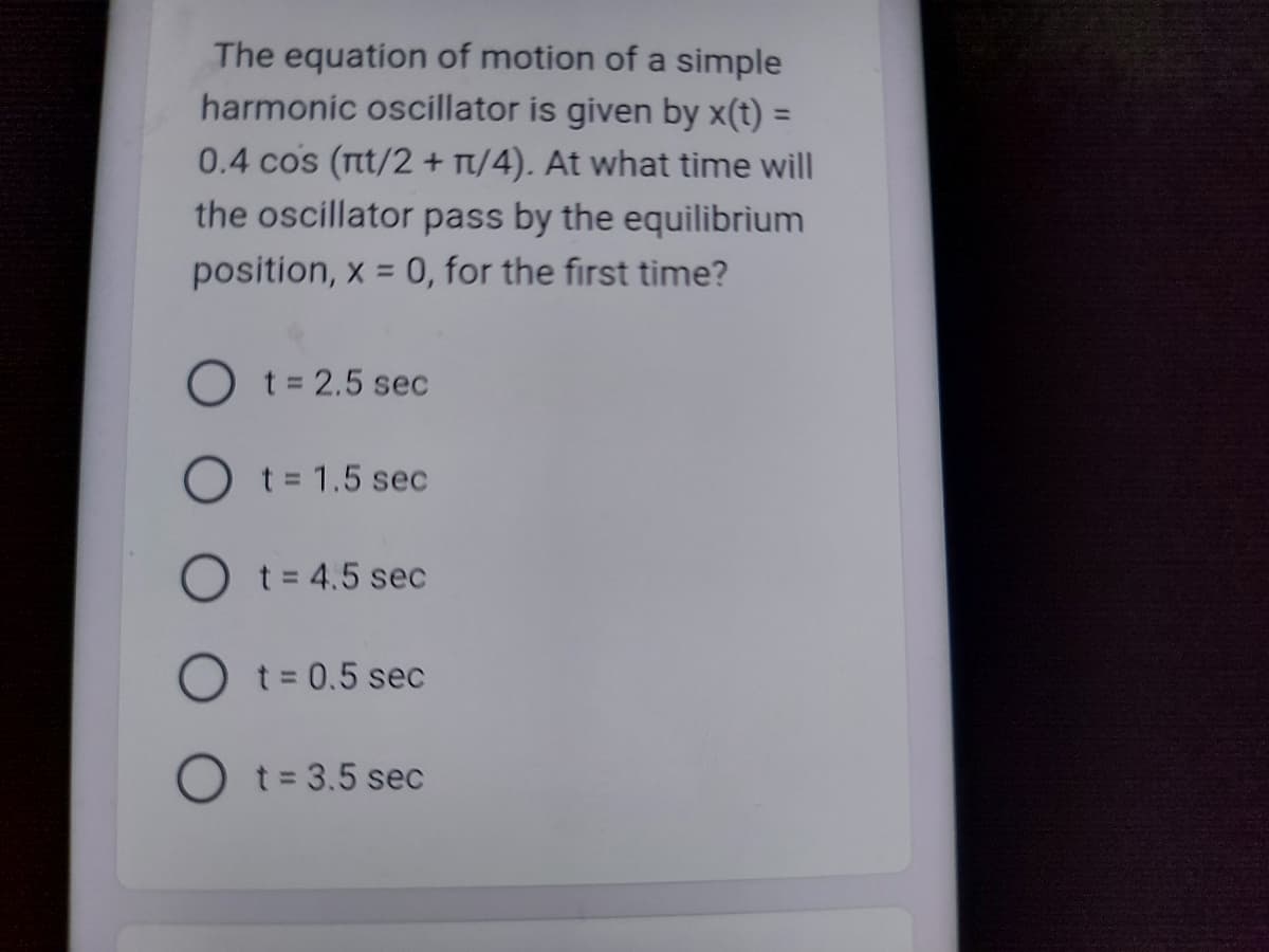 The equation of motion of a simple
harmonic oscillator is given by x(t) =
0.4 cos (nt/2 + 1/4). At what time will
the oscillator pass by the equilibrium
position, x = 0, for the first time?
O t = 2.5 sec
O t = 1.5 sec
Ot=4.5 sec
O t = 0.5 sec
O t = 3.5 sec