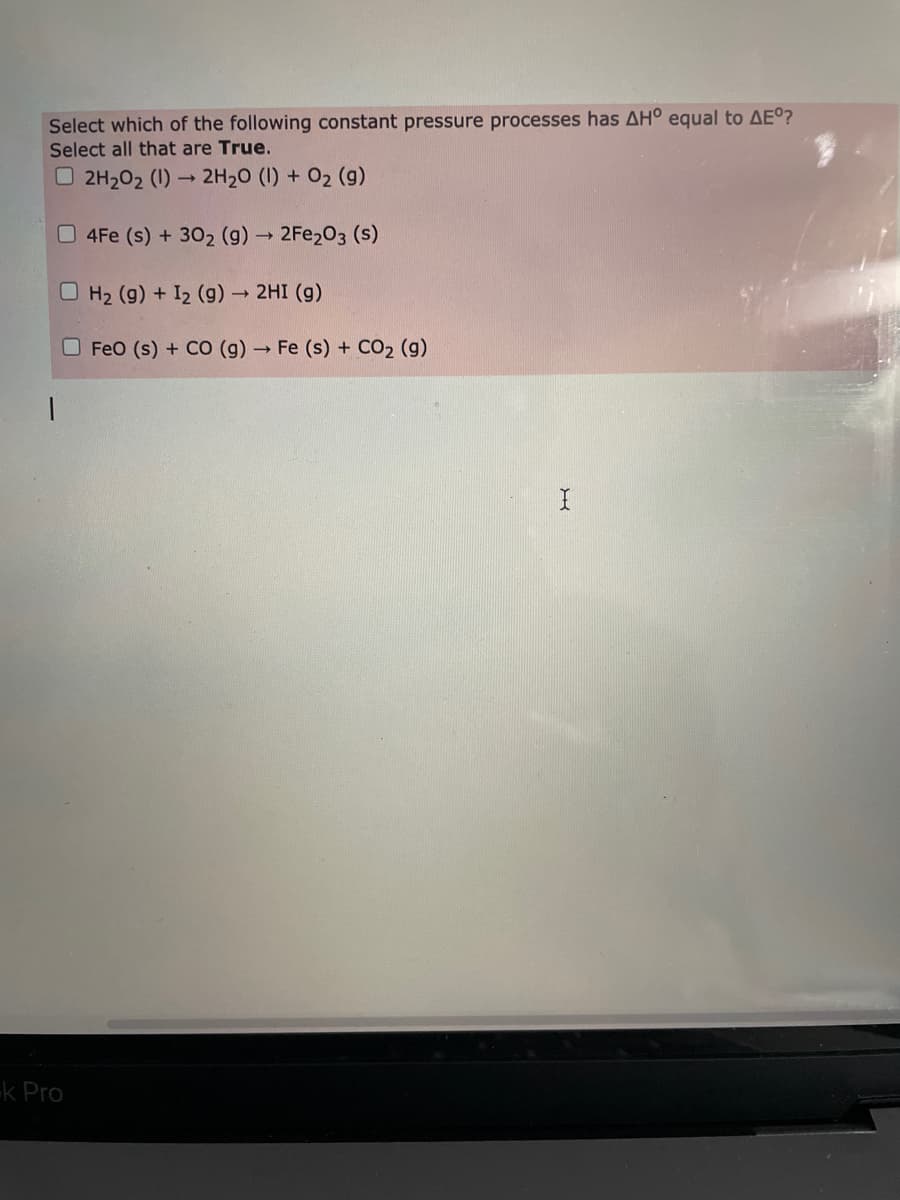 Select which of the following constant pressure processes has AH° equal to AEº?
Select all that are True.
O 2H202 (1)
2H20 (1) + 02 (g)
0 4Fe (s) + 302 (g) 2FE203 (s)
O H2 (g) + I2 (g)-
- 2HI (g)
O FeO (s) + CO (g) → Fe (s) + CO2 (g)
k Pro
