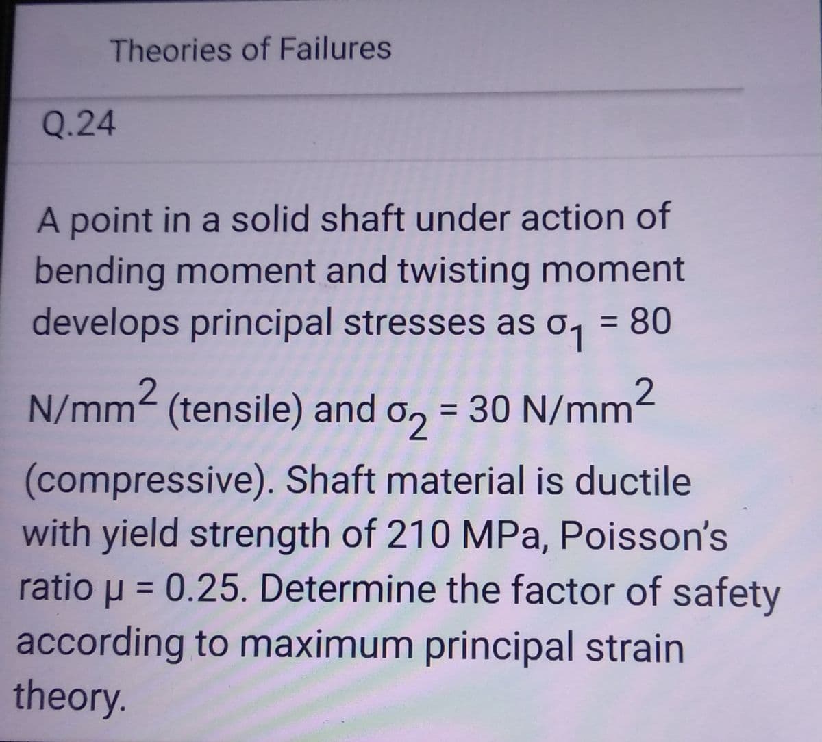 Theories of Failures
Q.24
A point in a solid shaft under action of
bending moment and twisting moment
develops principal stresses as a₁ = 80
o
N/mm² (tensile) and 2 = 30 N/mm²
(compressive). Shaft material is ductile
with yield strength of 210 MPa, Poisson's
ratio μ = 0.25. Determine the factor of safety
according to maximum principal strain
theory.
