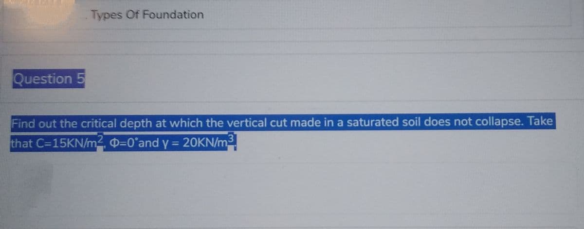 Question 5
Types Of Foundation
Find out the critical depth at which the vertical cut made in a saturated soil does not collapse. Take
that C=15KN/m², -0°and y = 20KN/m³