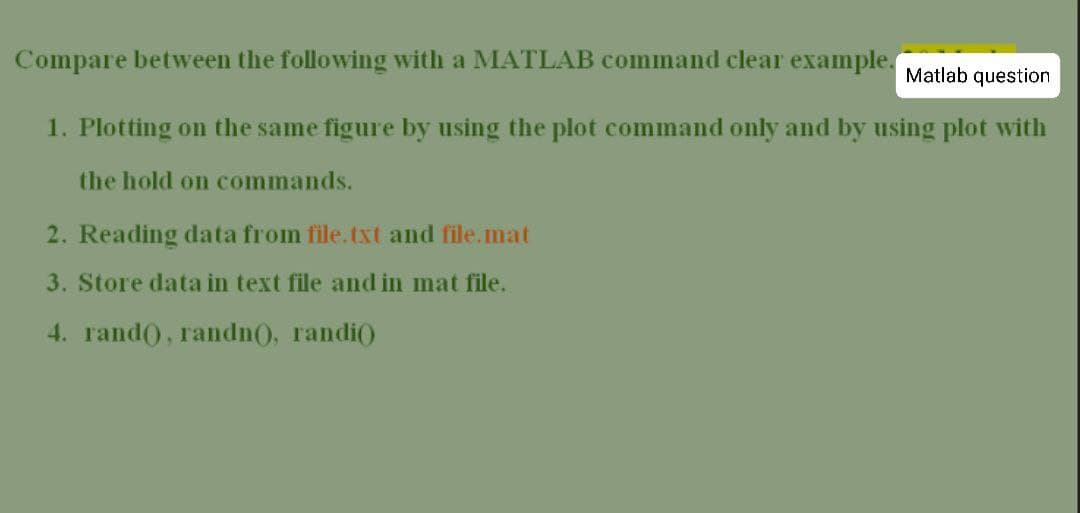 Compare between the following with a MATLAB command clear example.
Matlab question
1. Plotting on the same figure by using the plot command only and by using plot with
the hold on commands.
2. Reading data from file.txt and file.mat
3. Store data in text file and in mat file.
4. rand), randn(), randi()
