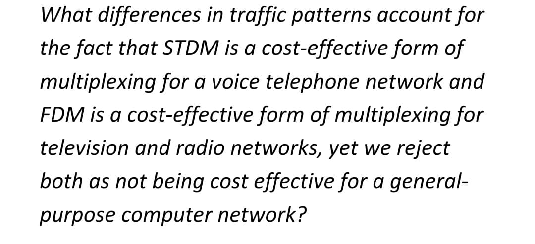 What differences in traffic patterns account for
the fact that STDM is a cost-effective form of
multiplexing for a voice telephone network and
FDM is a cost-effective form of multiplexing for
television and radio networks, yet we reject
both as not being cost effective for a general-
purpose computer network?