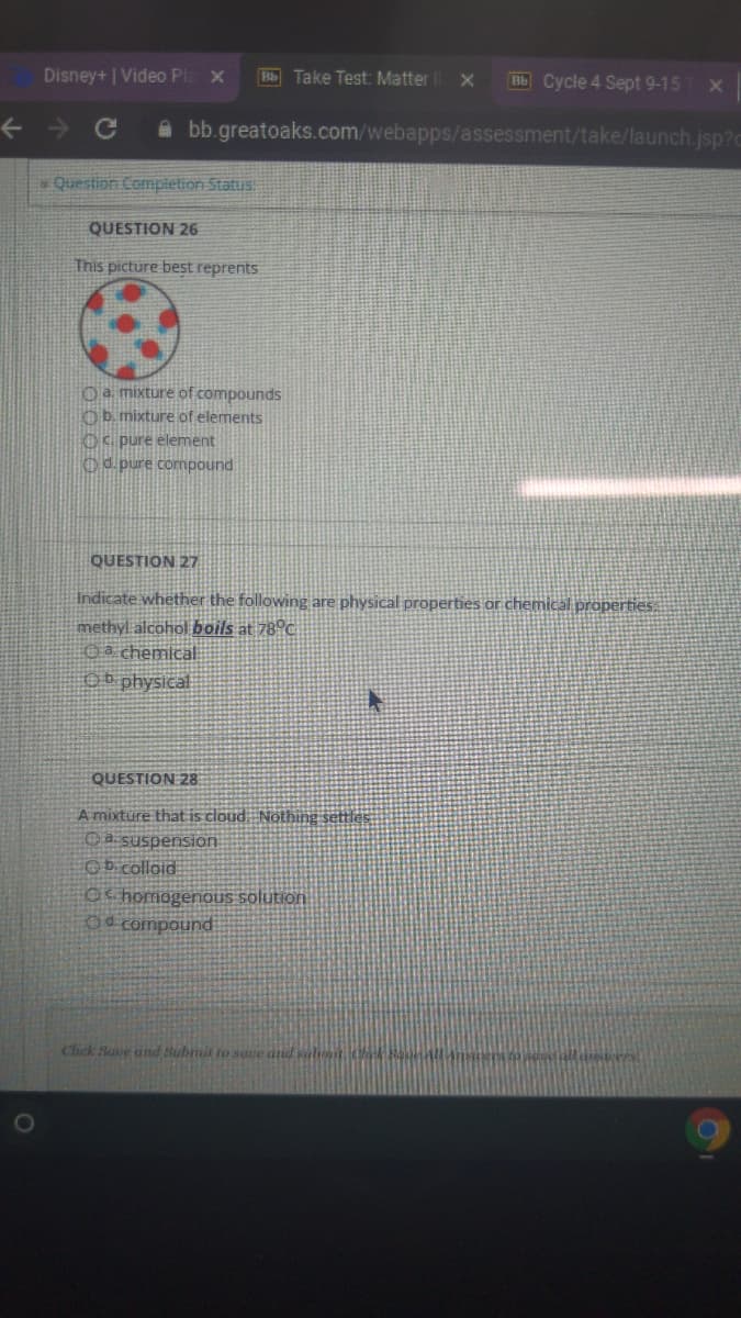 Disney+ | Video PI
Bb Take Test: Matter
Bb Cycle 4 Sept 9-15
A bb.greatoaks.com/webapps/assessment/take/launch.jsp?c
Question Comptetion Status
QUESTION 26
This picture beşt reprents
Oa mixture of compounds
Ob. mixture of elements
OC pure element
Od pure compound
QUESTION 27
Indicate whether the following are physical properties or chemical propertieS
methyl alcohol boils at 78°c
Oa chemicalE
O physical
QUESTION 28
A mixture that is cloud Nothing settles:
O a suspension
Ob colloid
oc homogenOUS solution
Od compound
Chck Sae und Subnit to sove and salhmit Ch Ho
