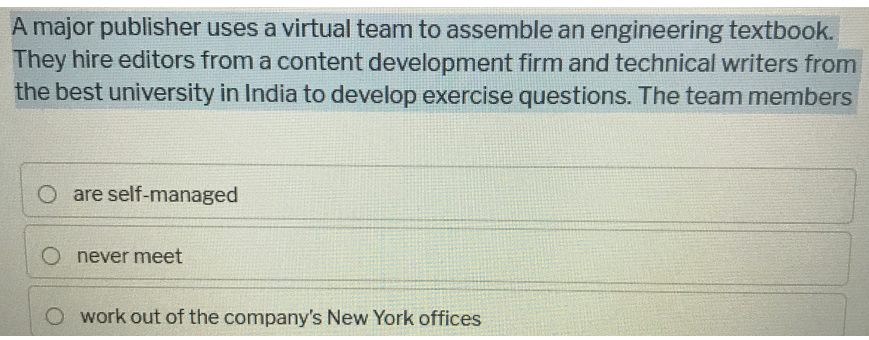A major publisher uses a virtual team to assemble an engineering textbook.
They hire editors from a content development firm and technical writers from
the best university in India to develop exercise questions. The team members
O are self-managed
O never meet
O work out of the company's New York offices
