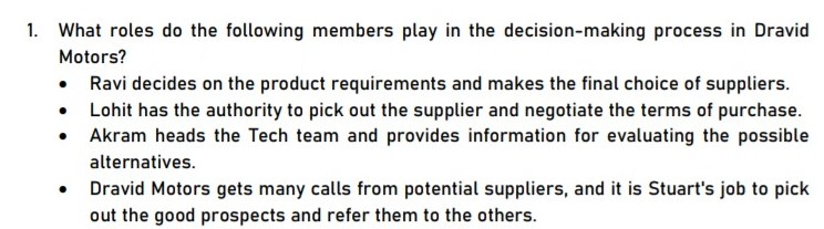 1. What roles do the following members play in the decision-making process in Dravid
Motors?
• Ravi decides on the product requirements and makes the final choice of suppliers.
• Lohit has the authority to pick out the supplier and negotiate the terms of purchase.
Akram heads the Tech team and provides information for evaluating the possible
alternatives.
Dravid Motors gets many calls from potential suppliers, and it is Stuart's job to pick
out the good prospects and refer them to the others.
