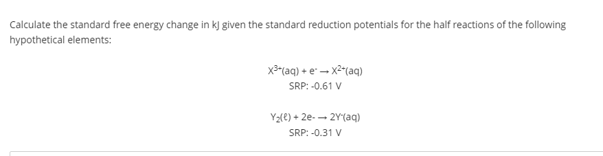 Calculate the standard free energy change in kJ given the standard reduction potentials for the half reactions of the following
hypothetical elements:
x3"(aq) + e – X2"(aq)
SRP: -0.61 V
Y2(e) + 2e- → 2Y(aq)
SRP: -0.31 V
