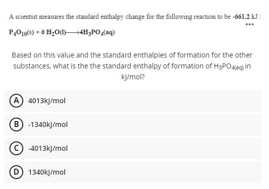 A scientist measures the standard enthalpy change for the following reaction to be -661.2 kJ :
...
P,010(s) + 6 H2O0)–4H;PO,(aq)
Based on this value and the standard enthalpies of formation for the other
substances, what is the the standard enthalpy of formation of H3PO4eg) in
kJ/mol?
(A 4013kJ/mol
B -1340kJ/mol
-4013kJ/mol
1340kJ/mol
