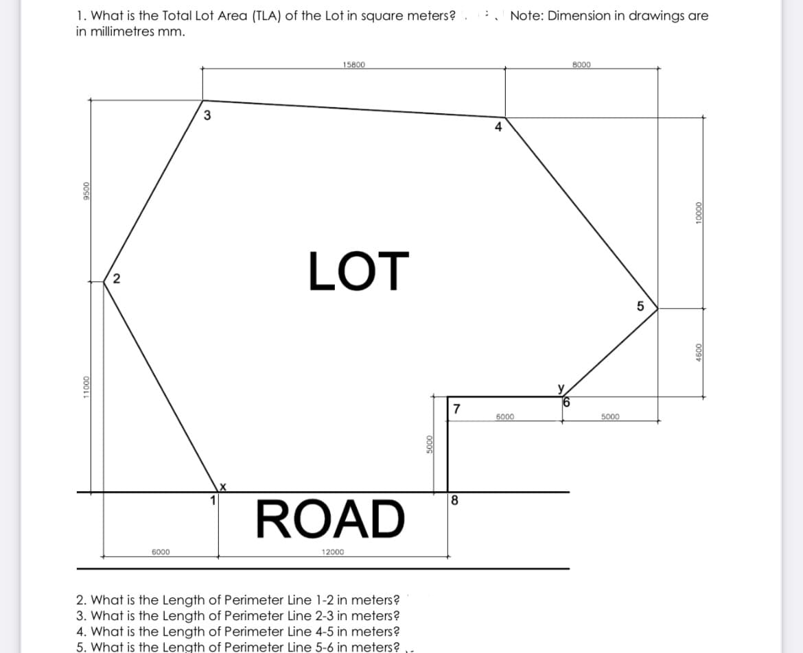 1. What is the Total Lot Area (TLA) of the Lot in square meters?
in millimetres mm.
Note: Dimension in drawings are
15800
8000
3
4
LOT
7
6000
5000
8
ROAD
6000
12000
2. What is the Length
3. What is the Length of Perimeter Line 2-3 in meters?
4. What is the Length of Perimeter Line 4-5 in meters?
5. What is the Length of Perimeter Line 5-6 in meters?
Perimeter Line 1-2 in meters?
000
