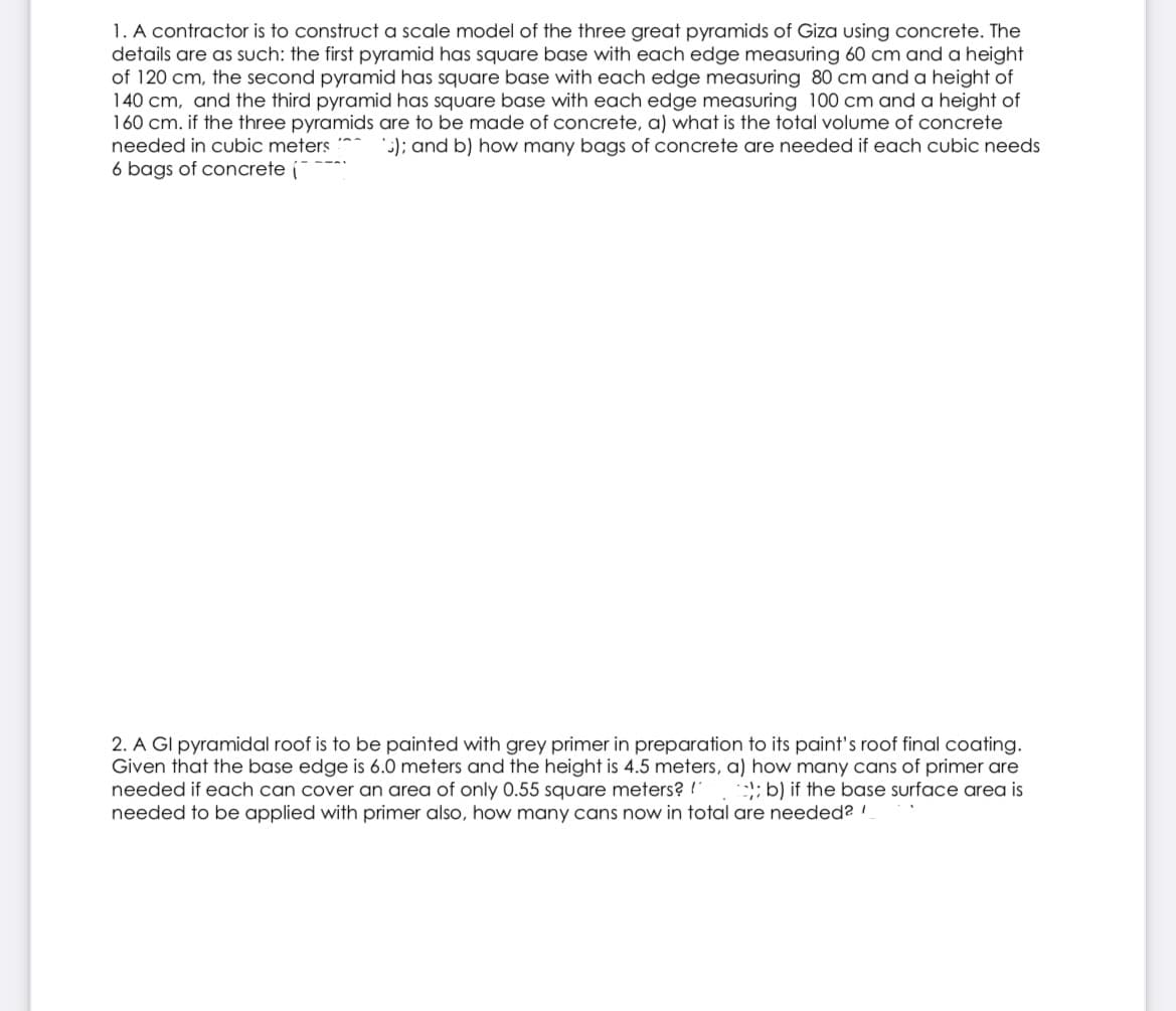 1. A contractor is to construct a scale model of the three great pyramids of Giza using concrete. The
details are as such: the first pyramid has square base with each edge measuring 60 cm and a height
of 120 cm, the second pyramid has square base with each edge measuring 80 cm and a height of
140 cm, and the third pyramid has square base with each edge measuring 100 cm and a height of
160 cm. if the three pyramids are to be made of concrete, a) what is the total volume of concrete
needed in cubic meters *
6 bags of concrete (
:); and b) how many bags of concrete are needed if each cubic needs
2. A GI pyramidal roof is to be painted with grey primer in preparation to its paint's roof final coating.
Given that the base edge is 6.0 meters and the height is 4.5 meters, a) how many cans of primer are
needed if each can cover an area of only 0.55 square meters? !
needed to be applied with primer also, how many cans now in total are needed?
:l; b) if the base surface area is
