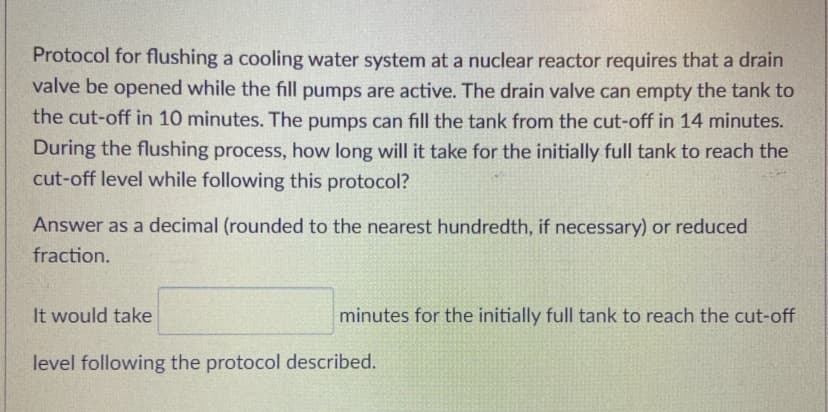 Protocol for flushing a cooling water system at a nuclear reactor requires that a drain
valve be opened while the fill pumps are active. The drain valve can empty the tank to
the cut-off in 10 minutes. The pumps can fill the tank from the cut-off in 14 minutes.
During the flushing process, how long will it take for the initially full tank to reach the
cut-off level while following this protocol?
Answer as a decimal (rounded to the nearest hundredth, if necessary) or reduced
fraction.
It would take
minutes for the initially full tank to reach the cut-off
level following the protocol described.
