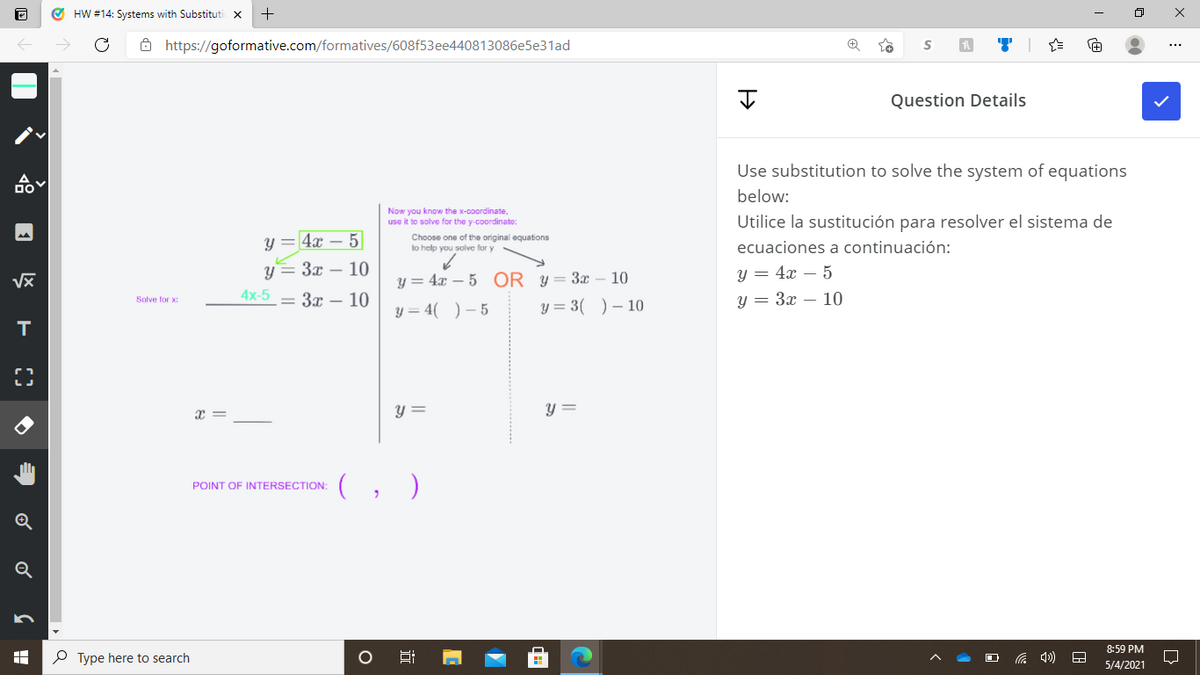 O HW #14: Systems with Substituti x
8 https://goformative.com/formatives/608f53ee440813086e5e31ad
...
Question Details
Use substitution to solve the system of equations
below:
Now you know the x-coordinate,
use it to solve for the y-coordinate:
Utilice la sustitución para resolver el sistema de
y = 4x – 5
Choose one of the original equations
to help you solve for y
ecuaciones a continuación:
y= 3x – 10
4x-5 — 3т — 10
y = 4x – 5
y = 3x – 10
y = 4x – 5 OR Y = 3x – 10
Solve for x:
y = 4( )- 5
y = 3( )– 10
T
x =
y =
y =
(, )
POINT OF INTERSECTION:
Q
8:59 PM
P Type here to search
5/4/2021
近
