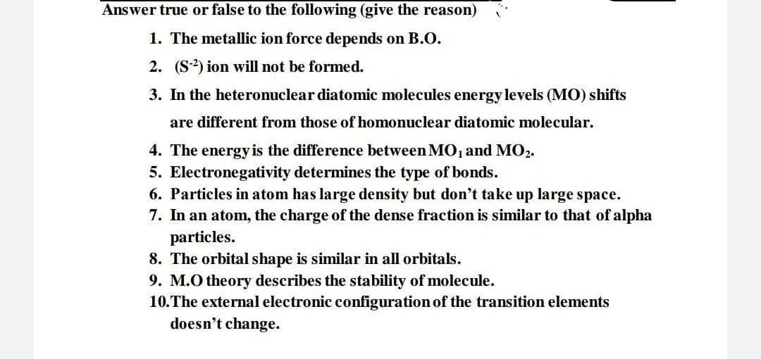 Answer true or false to the following (give the reason)
1. The metallic ion force depends on B.O.
2. (S) ion will not be formed.
3. In the heteronuclear diatomic molecules energy levels (MO) shifts
are different from those of homonuclear diatomic molecular.
4. The energy is the difference between MO, and MO2.
5. Electronegativity determines the type of bonds.
6. Particles in atom has large density but don't take up large space.
7. In an atom, the charge of the dense fraction is similar to that of alpha
particles.
8. The orbital shape is similar in all orbitals.
9. M.O theory describes the stability of molecule.
10.The external electronic configuration of the transition elements
doesn't change.
