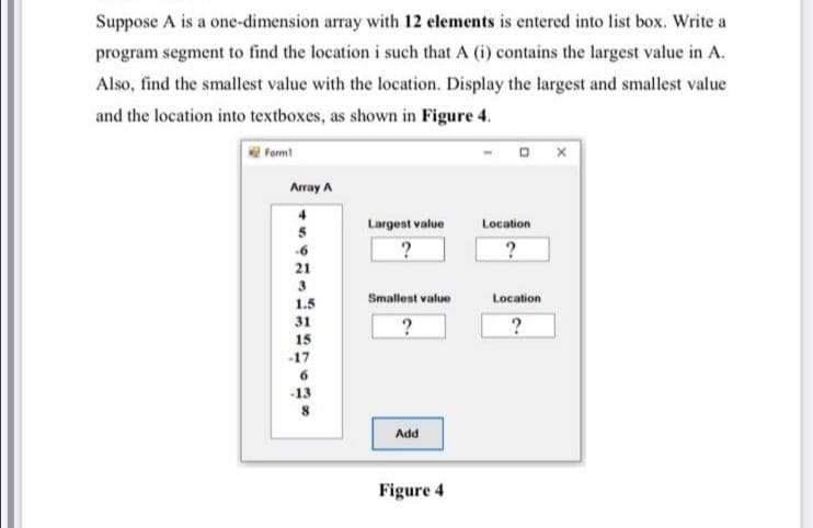 Suppose A is a one-dimension array with 12 elements is entered into list box. Write a
program segment to find the location i such that A (i) contains the largest value in A.
Also, find the smallest value with the location. Display the largest and smallest value
and the location into textboxes, as shown in Figure 4.
Form
Array A
4
Largest value
Location
5
-6
21
Smallest value
Location
1.5
31
15
-17
6
-13
8
Add
Figure 4

