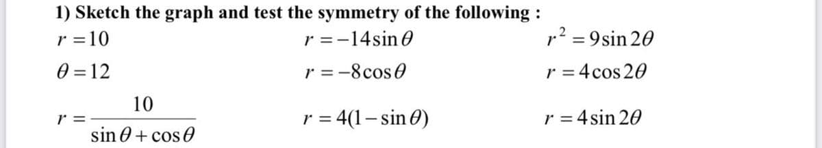 1) Sketch the graph and test the symmetry of the following :
r =10
r =-14sin 0
p? = 9sin 20
0 = 12
r = -8cos0
r = 4 cos 20
10
r =
sin 0+ cos 0
r = 4(1– sin 0)
r = 4 sin 20
