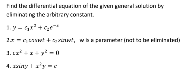 Find the differential equation of the given general solution by
eliminating the arbitrary constant.
1. y = c1x? + c2e¬*
2.x = c1coswt + c2sinwt, w is a parameter (not to be eliminated)
3. сх? + x + у? %3D 0
4. xsiny + x²y = c

