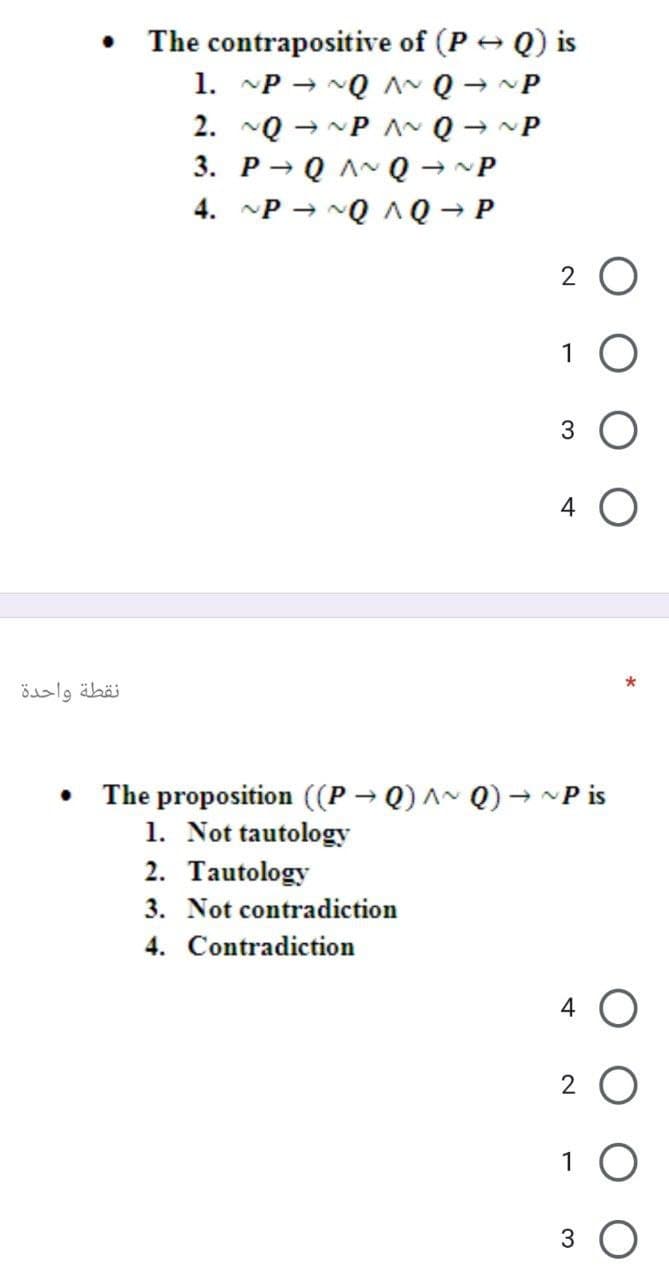 The contrapositive of (P + Q) is
1. P → NQ A~ Q → ~P
2. ~Q
→ NP AN Q -
3. P→
Q AN Q - ~P
4. ~P → NQ AQ - P
2 O
1
4
نقطة واحدة
The proposition ((P → Q) ^~ Q) → ~P is
1. Not tautology
2. Tautology
3. Not contradiction
4. Contradiction
4 O
2 O
1
