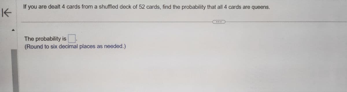 K
If you are dealt 4 cards from a shuffled deck of 52 cards, find the probability that all 4 cards are queens.
The probability is
(Round to six decimal places as needed.)
