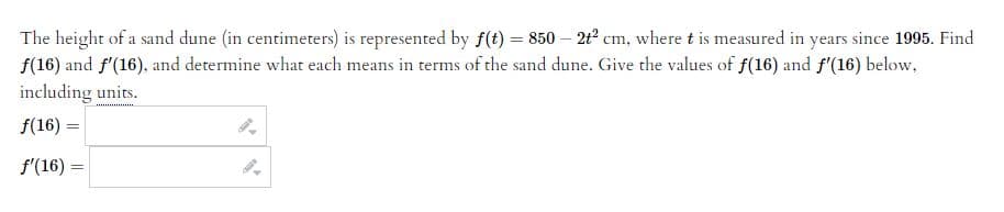 The height of a sand dune (in centimeters) is represented by f(t) = 850 - 2t² cm, where t is measured in years since 1995. Find
f(16) and f'(16), and determine what each means in terms of the sand dune. Give the values of f(16) and f'(16) below.
including units.
f(16) =
f'(16) =