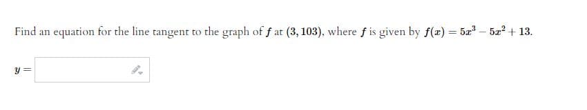 Find an equation for the line tangent to the graph of fat (3, 103), where f is given by f(x) = 5x³5x² + 13.
y =