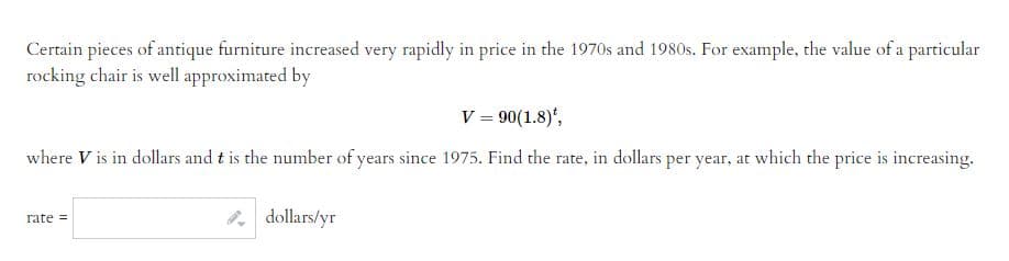 Certain pieces of antique furniture increased very rapidly in price in the 1970s and 1980s. For example, the value of a particular
rocking chair is well approximated by
V = 90(1.8)*,
where V is in dollars and t is the number of years since 1975. Find the rate, in dollars per year, at which the price is increasing.
rate=
dollars/yr