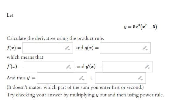 Let
y = 5x³(x7-5)
Calculate the derivative using the product rule.
f(x) =
and g(x) =
which means that
f'(x) =
and g'(x) =
And thus y =
+
(It doesn't matter which part of the sum you enter first or second.)
Try checking your answer by multiplying y out and then using power rule.