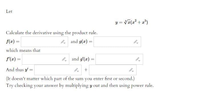 Let
Calculate the derivative using the product rule.
f(x) =
and g(x) =
which means that
f'(x) =
and g'(x) =
And thus y =
+
(It doesn't matter which part of the sum you enter first or second.)
Try checking your answer by multiplying y out and then using power rule.
y = √x(x² + x³)