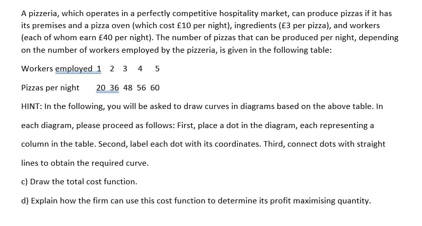 A pizzeria, which operates in a perfectly competitive hospitality market, can produce pizzas if it has
its premises and a pizza oven (which cost £10 per night), ingredients (£3 per pizza), and workers
(each of whom earn £40 per night). The number of pizzas that can be produced per night, depending
on the number of workers employed by the pizzeria, is given in the following table:
Workers employed 1 2 3 4
5
Pizzas per night
20 36 48 56 60
HINT: In the following, you willI be asked to draw curves in diagrams based on the above table. In
each diagram, please proceed as follows: First, place a dot in the diagram, each representing a
column in the table. Second, label each dot with its coordinates. Third, connect dots with straight
lines to obtain the required curve.
c) Draw the total cost function.
d) Explain how the firm can use this cost function to determine its profit maximising quantity.
