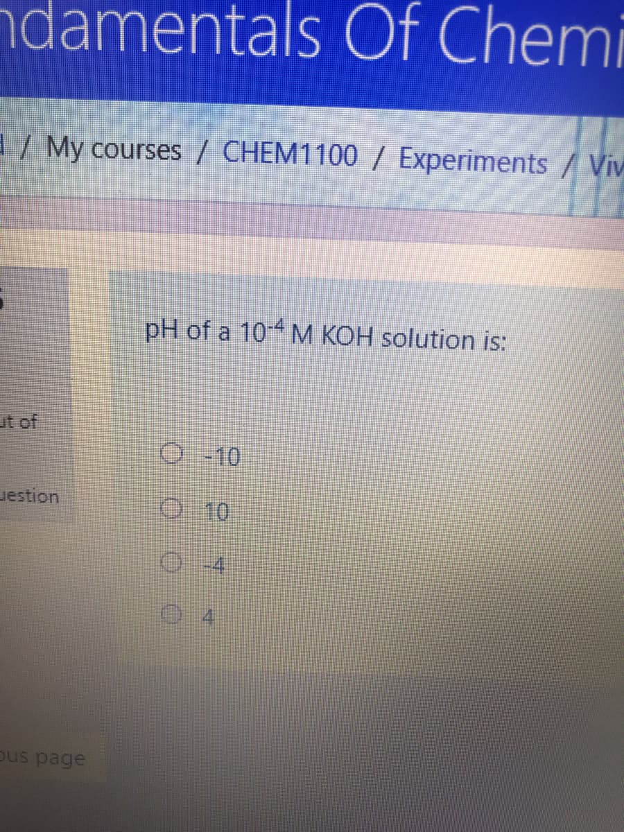 ndamentals Of Chemi
/ My courses / CHEM1100 / Experiments/Viv
pH of a 10 M KOH solution is:
ut of
O -10
uestion
O 10
ous page
