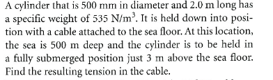 A cylinder that is 500 mm in diameter and 2.0 m long has
a specific weight of 535 N/m³. It is held down into posi-
tion with a cable attached to the sea floor. At this location,
the sea is 500 m deep and the cylinder is to be held in
a fully submerged position just 3 m above the sea floor.
Find the resulting tension in the cable.