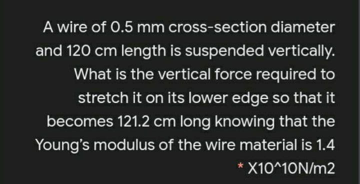 A wire of 0.5 mm cross-section diameter
and 120 cm length is suspended vertically.
What is the vertical force required to
stretch it on its lower edge so that it
becomes 121.2 cm long knowing that the
Young's modulus of the wire material is 1.4
* X10^10N/m2
