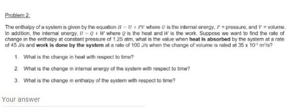 Problem 2.
The enthalpy of a system is given by the equation H = U + PV where U is the internal energy, P = pressure, and V = volume.
In addition, the internal energy, U =Q + W where Q is the heat and W is the work. Suppose we want to find the rate of
change in the enthalpy at constant pressure of 1.25 atm, what is the value when heat is absorbed by the system at a rate
of 45 Jis and work is done by the system at a rate of 100 Jis when the change of volume is rated at 35 x 10 m/s?
1. What is the change in heat with respect to time?
2. What is the change in internal energy of the system with respect to time?
3. What is the change in enthalpy of the system with respect to time?
Your answer
