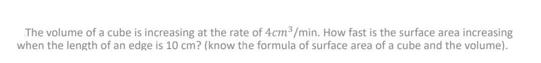 The volume of a cube is increasing at the rate of 4cm³/min. How fast is the surface area increasing
when the length of an edge is 10 cm? (know the formula of surface area of a cube and the volume).
