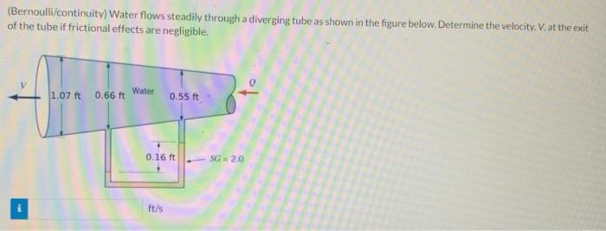 (Bernoulli/continuity) Water flows steadily through a diverging tube as shown in the figure below. Determine the velocity, V, at the exit
of the tube if frictional effects are negligible.
1.07 ft
0.66 ft Water
0.55 ft
0.16 ft
SG-2.0
ft/s
