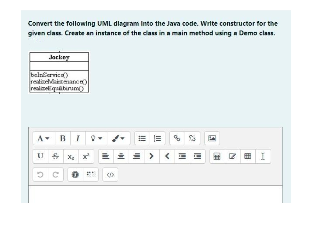 Convert the following UML diagram into the Java code. Write constructor for the
given class. Create an instance of the class in a main method using a Demo class.
Jockey
belnService)
realizeMaintenance)
realizeEquilibirum()
A▾
B I
U
X₂
I
IC
C
x²
음
lil
W
W
用