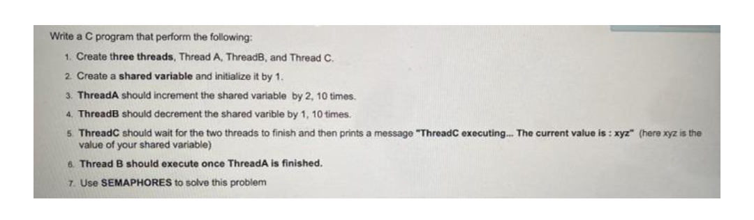 Write a C program that perform the following:
1. Create three threads, Thread A, ThreadB, and Thread C.
2. Create a shared variable and initialize it by 1.
3. ThreadA should increment the shared variable by 2, 10 times.
4. ThreadB should decrement the shared varible by 1, 10 times.
5. ThreadC should wait for the two threads to finish and then prints a message "ThreadC executing... The current value is: xyz" (here xyz is the
value of your shared variable)
6. Thread B should execute once ThreadA is finished.
7. Use SEMAPHORES to solve this problem