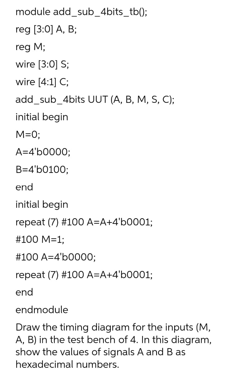 module add_sub_4bits_tb();
reg [3:0] A, B;
reg M;
wire [3:0] S;
wire [4:1] C;
add_sub_4bits UUT (A, B, M, S, C);
initial begin
M=0;
A=4'b0000;
B=4'b0100;
end
initial begin
repeat (7) #100 A=A+4'b0001;
#100 M=1;
#100 A=4'b0000;
repeat (7) #100 A=A+4'b0001;
end
endmodule
Draw the timing diagram for the inputs (M,
A, B) in the test bench of 4. In this diagram,
show the values of signals A and B as
hexadecimal numbers.