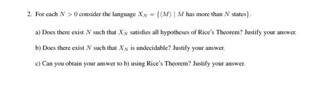2. For each N> 0 consider the language Xx = {(M) | M has more than N states}.
a) Does there exist N such that XX satisfies all hypotheses of Rice's Theorem? Justify your answer.
b) Does there exist N such that X is undecidable? Justify your answer.
c) Can you obtain your answer to b) using Rice's Theorem? Justify your answer.