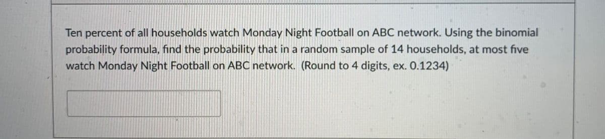 Ten percent of all households watch Monday Night Football on ABC network. Using the binomial
probability formula, find the probability that in a random sample of 14 households, at most five
watch Monday Night Football on ABC network. (Round to 4 digits, ex. 0.1234)
