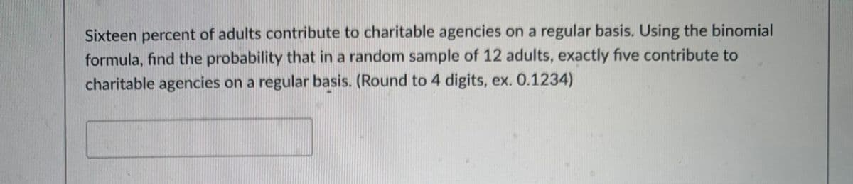 Sixteen percent of adults contribute to charitable agencies on a regular basis. Using the binomial
formula, find the probability that in a random sample of 12 adults, exactly five contribute to
charitable agencies on a regular basis. (Round to 4 digits, ex. 0.1234)
