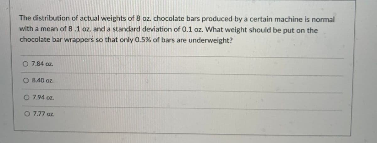 The distribution of actual weights of 8 oz. chocolate bars produced by a certain machine is normal
with a mean of 8 .1 oz. and a standard deviation of 0.1 oz. What weight should be put on the
chocolate bar wrappers so that only 0.5% of bars are underweight?
7.84 oz.
8.40 oz.
O 7.94 oz.
O 7.77 oz.
