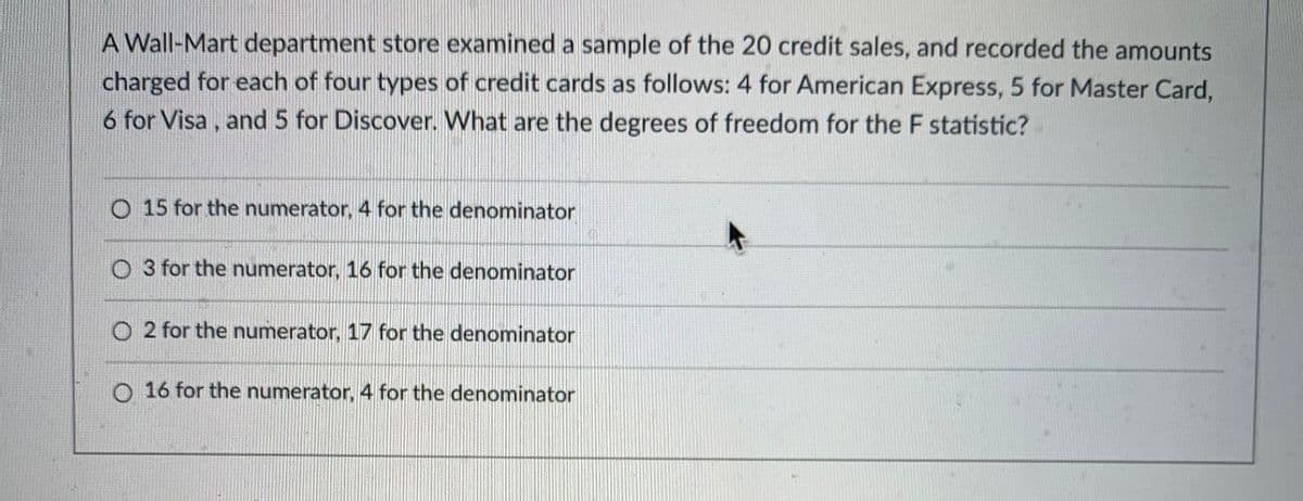 A Wall-Mart department store examined a sample of the 20 credit sales, and recorded the amounts
charged for each of four types of credit cards as follows: 4 for American Express, 5 for Master Card,
6 for Visa, and 5 for Discover. What are the degrees of freedom for the F statistic?
O 15 for the numerator, 4 for the denominator
O 3 for the numerator, 16 for the denominator
O 2 for the numerator, 17 for the denominator
O 16 for the numerator, 4 for the denominator
