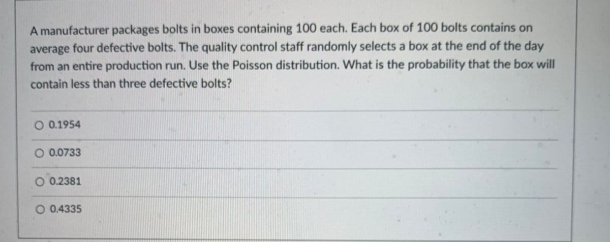 A manufacturer packages bolts in boxes containing 100 each. Each box of 100 bolts contains on
average four defective bolts. The quality control staff randomly selects a box at the end of the day
from an entire production run. Use the Poisson distribution. What is the probability that the box will
contain less than three defective bolts?
O 0.1954
O 0.0733
0.2381
O 0.4335
