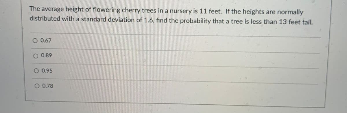 The average height of flowering cherry trees in a nursery is 11 feet. If the heights are normally
distributed with a standard deviation of 1.6, find the probability that a tree is less than 13 feet tall.
O 0.67
0.89
0.95
O 0.78
