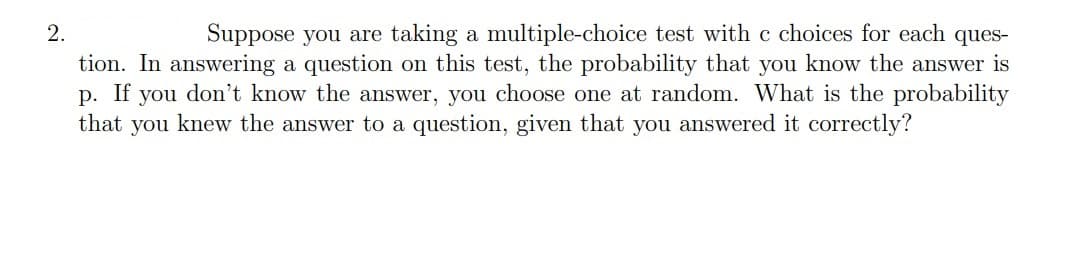 Suppose you are taking a multiple-choice test with c choices for each ques-
tion. In answering a question on this test, the probability that you know the answer is
you don't know the answer, you choose one at random. What is the probability
that you knew the answer to a question, given that you answered it correctly?
2.
р.
If
