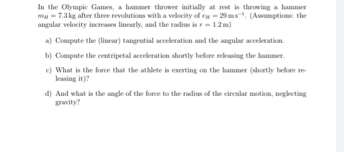 In the Olympic Games, a hammer thrower initially at rest is throwing a hammer
mg = 7.3 kg after three revolutions with a velocity of UH = 29 ms-¹. (Assumptions: the
angular velocity increases linearly, and the radius is r= 1.2 m)
a) Compute the (linear) tangential acceleration and the angular acceleration.
b) Compute the centripetal acceleration shortly before releasing the hammer.
c) What is the force that the athlete is exerting on the hammer (shortly before re-
leasing it)?
d) And what is the angle of the force to the radius of the circular motion, neglecting
gravity?