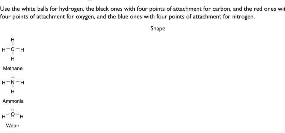 Use the white balls for hydrogen, the black ones with four points of attachment for carbon, and the red ones wit
four points of attachment for oxygen, and the blue ones with four points of attachment for nitrogen.
Shape
H
H-C-H
H
Methane
H-N-H
H
Ammonia
Water
H