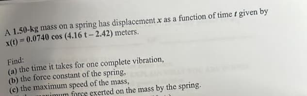 A 1.50-kg mass on a spring has displacement x as a function of time t given by
x(t) = 0.0740 cos (4.16 t-2.42) meters.
Find:
(a) the time it takes for one complete vibration,
(b) the force constant of the spring,
(c) the maximum speed of the mass,
rimum force exerted on the mass by the spring.