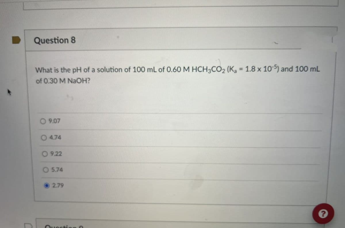 C
Question 8
What is the pH of a solution of 100 mL of 0.60 M HCH3CO2 (K₂ = 1.8 x 10-5) and 100 mL
of 0.30 M NaOH?
9.07
4.74
9.22
O5.74
2.79
Question 0
?