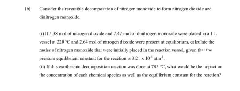 (b)
Consider the reversible decomposition of nitrogen monoxide to form nitrogen dioxide and
dinitrogen monoxide.
(i) If 5.38 mol of nitrogen dioxide and 7.47 mol of dinitrogen monoxide were placed in a 1 L
vessel at 220 °C and 2.64 mol of nitrogen dioxide were present at equilibrium, calculate the
moles of nitrogen monoxide that were initially placed in the reaction vessel, given that the
pressure equilibrium constant for the reaction is 3.21 x 10“ atm".
(ii) If this exothermic decomposition reaction was done at 785 °C, what would be the impact on
the concentration of each chemical species as well as the equilibrium constant for the reaction?
